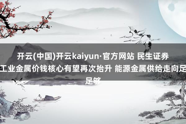 开云(中国)开云kaiyun·官方网站 民生证券：工业金属价钱核心有望再次抬升 能源金属供给走向足够