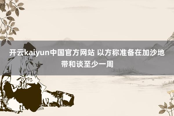 开云kaiyun中国官方网站 以方称准备在加沙地带和谈至少一周