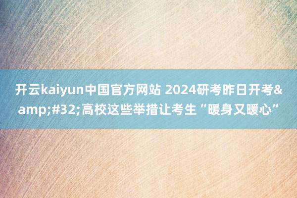 开云kaiyun中国官方网站 2024研考昨日开考&#32;高校这些举措让考生“暖身又暖心”