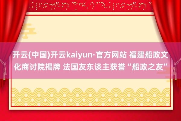 开云(中国)开云kaiyun·官方网站 福建船政文化商讨院揭牌 法国友东谈主获誉“船政之友”