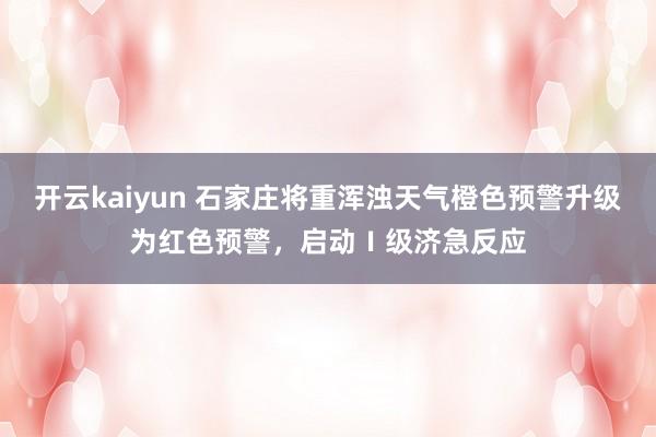 开云kaiyun 石家庄将重浑浊天气橙色预警升级为红色预警，启动Ⅰ级济急反应