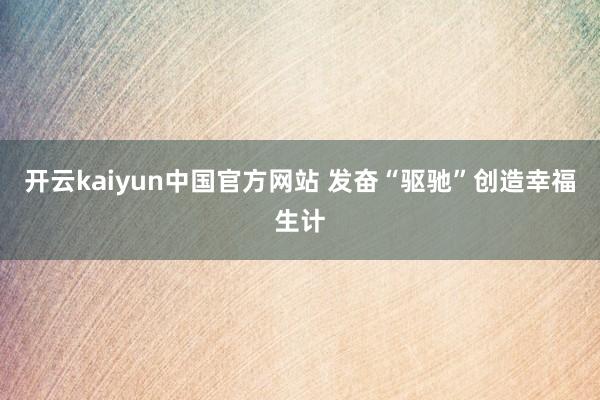 开云kaiyun中国官方网站 发奋“驱驰”创造幸福生计