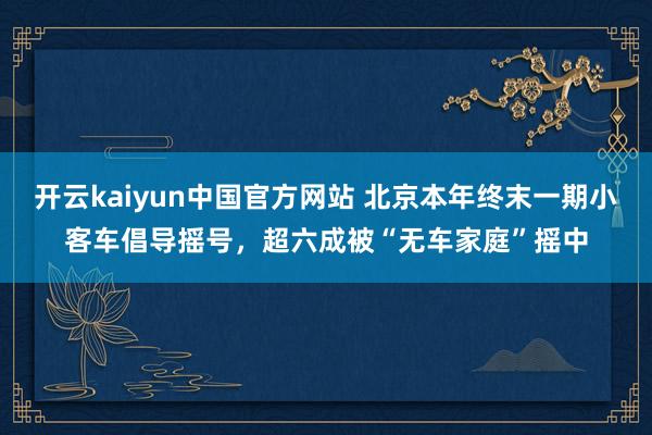 开云kaiyun中国官方网站 北京本年终末一期小客车倡导摇号，超六成被“无车家庭”摇中