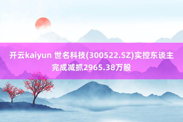 开云kaiyun 世名科技(300522.SZ)实控东谈主完成减抓2965.38万股