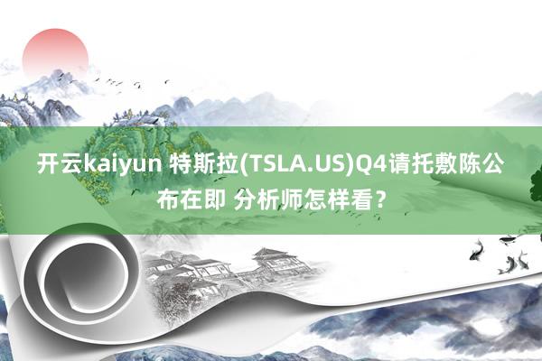 开云kaiyun 特斯拉(TSLA.US)Q4请托敷陈公布在即 分析师怎样看？