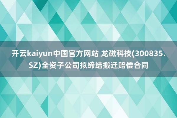 开云kaiyun中国官方网站 龙磁科技(300835.SZ)全资子公司拟缔结搬迁赔偿合同