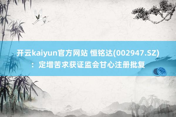 开云kaiyun官方网站 恒铭达(002947.SZ)：定增苦求获证监会甘心注册批复