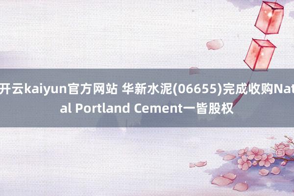 开云kaiyun官方网站 华新水泥(06655)完成收购Natal Portland Cement一皆股权