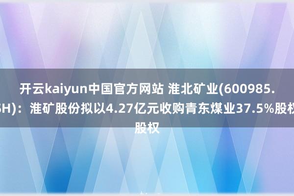 开云kaiyun中国官方网站 淮北矿业(600985.SH)：淮矿股份拟以4.27亿元收购青东煤业37.5%股权