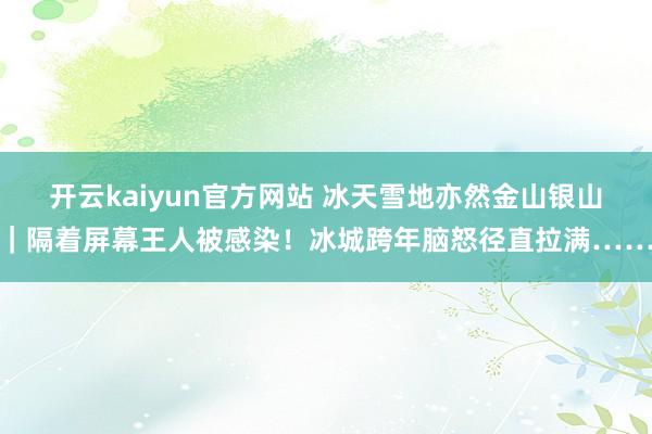 开云kaiyun官方网站 冰天雪地亦然金山银山｜隔着屏幕王人被感染！冰城跨年脑怒径直拉满……