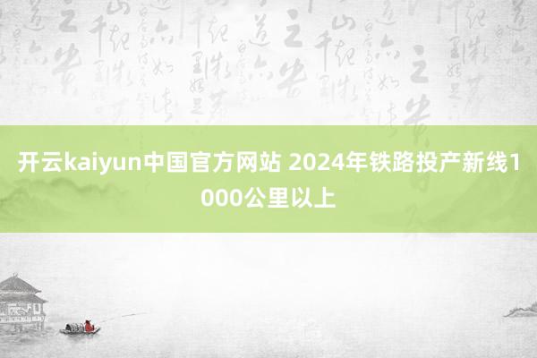 开云kaiyun中国官方网站 2024年铁路投产新线1000公里以上