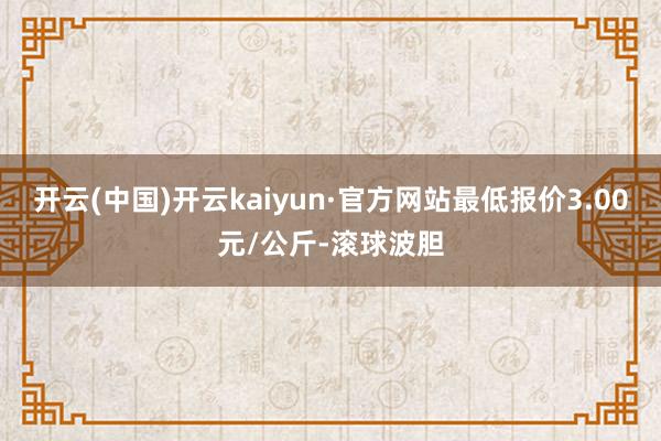 开云(中国)开云kaiyun·官方网站最低报价3.00元/公斤-滚球波胆
