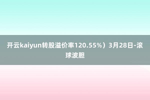 开云kaiyun转股溢价率120.55%）3月28日-滚球波胆