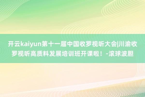 开云kaiyun第十一届中国收罗视听大会|川渝收罗视听高质料发展培训班开课啦！-滚球波胆