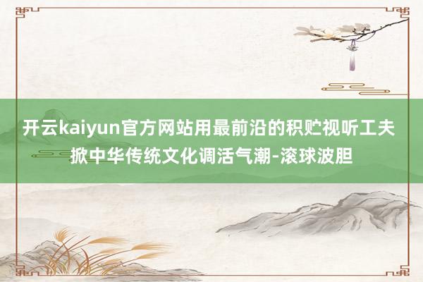 开云kaiyun官方网站用最前沿的积贮视听工夫 掀中华传统文化调活气潮-滚球波胆