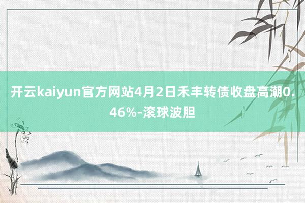 开云kaiyun官方网站4月2日禾丰转债收盘高潮0.46%-滚球波胆