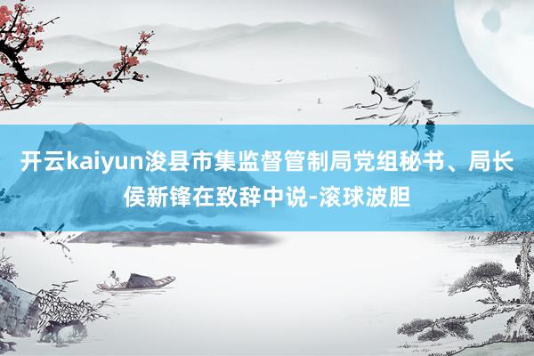 开云kaiyun浚县市集监督管制局党组秘书、局长侯新锋在致辞中说-滚球波胆