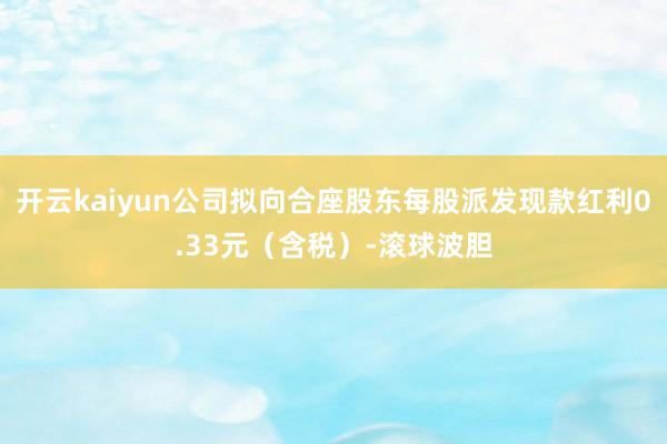 开云kaiyun公司拟向合座股东每股派发现款红利0.33元（含税）-滚球波胆