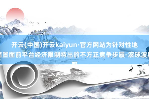 开云(中国)开云kaiyun·官方网站为针对性地措置面前平台经济限制特出的不方正竞争步履-滚球波胆