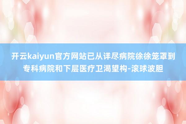 开云kaiyun官方网站已从详尽病院徐徐笼罩到专科病院和下层医疗卫渴望构-滚球波胆