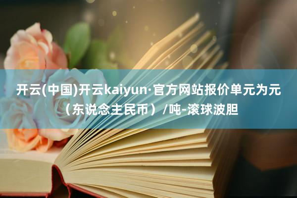 开云(中国)开云kaiyun·官方网站报价单元为元（东说念主民币）/吨-滚球波胆