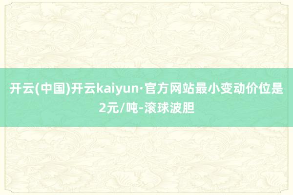 开云(中国)开云kaiyun·官方网站最小变动价位是2元/吨-滚球波胆