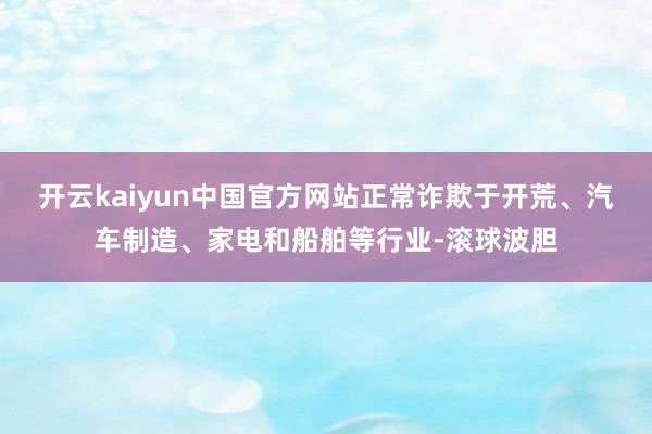 开云kaiyun中国官方网站正常诈欺于开荒、汽车制造、家电和船舶等行业-滚球波胆