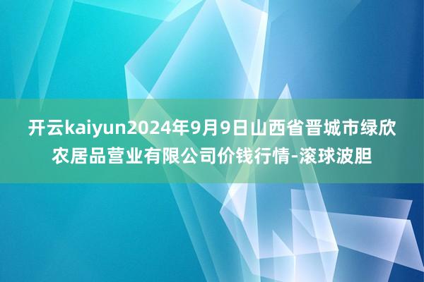 开云kaiyun2024年9月9日山西省晋城市绿欣农居品营业有限公司价钱行情-滚球波胆