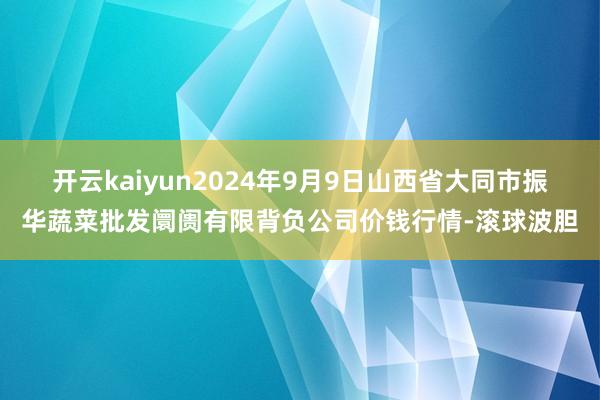 开云kaiyun2024年9月9日山西省大同市振华蔬菜批发阛阓有限背负公司价钱行情-滚球波胆