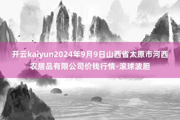 开云kaiyun2024年9月9日山西省太原市河西农居品有限公司价钱行情-滚球波胆