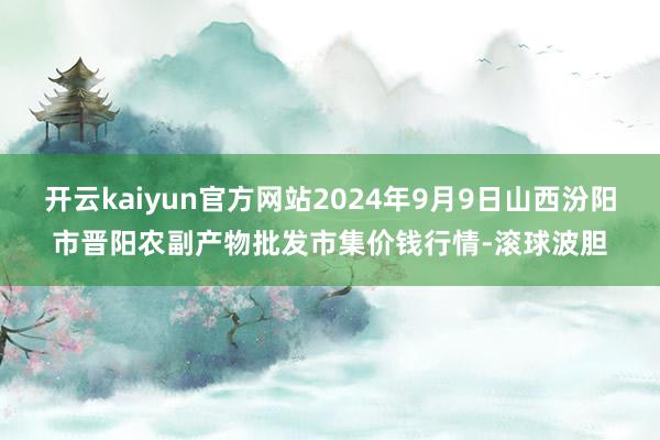 开云kaiyun官方网站2024年9月9日山西汾阳市晋阳农副产物批发市集价钱行情-滚球波胆