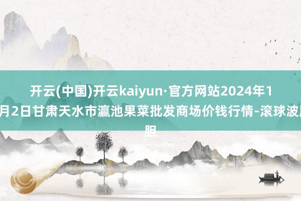 开云(中国)开云kaiyun·官方网站2024年10月2日甘肃天水市瀛池果菜批发商场价钱行情-滚球波胆