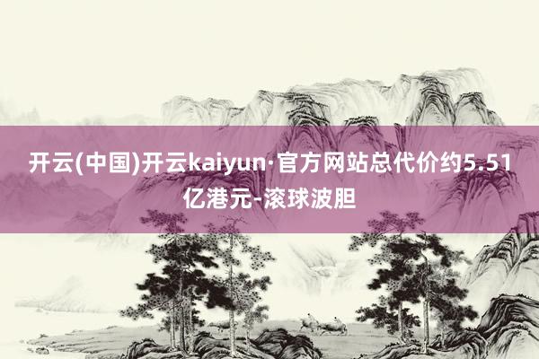 开云(中国)开云kaiyun·官方网站总代价约5.51亿港元-滚球波胆