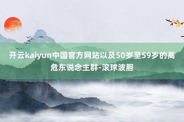 开云kaiyun中国官方网站以及50岁至59岁的高危东说念主群-滚球波胆