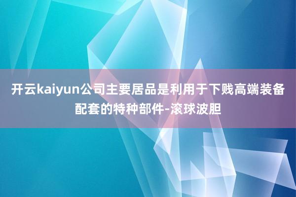 开云kaiyun公司主要居品是利用于下贱高端装备配套的特种部件-滚球波胆