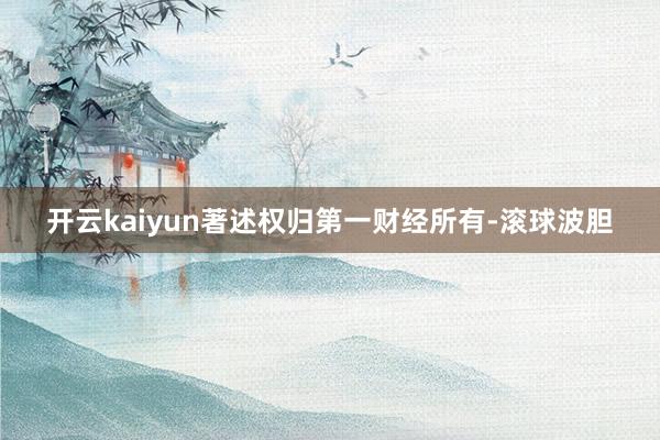 开云kaiyun著述权归第一财经所有-滚球波胆