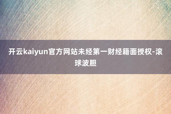 开云kaiyun官方网站未经第一财经籍面授权-滚球波胆