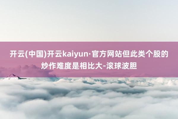 开云(中国)开云kaiyun·官方网站但此类个股的炒作难度是相比大-滚球波胆