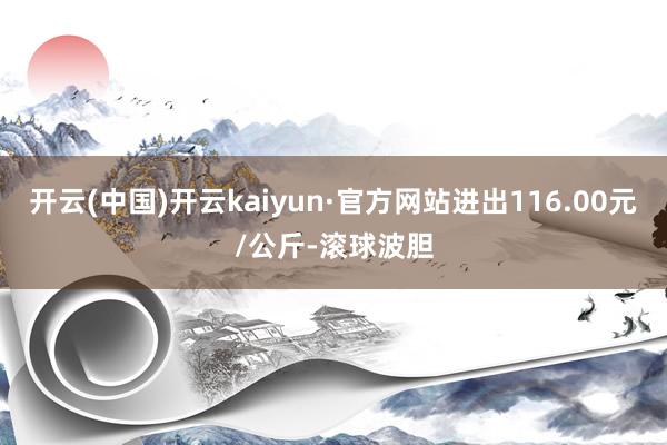 开云(中国)开云kaiyun·官方网站进出116.00元/公斤-滚球波胆