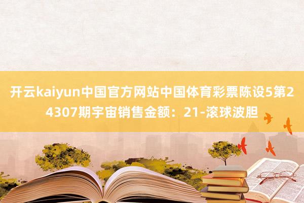 开云kaiyun中国官方网站中国体育彩票陈设5第24307期宇宙销售金额：21-滚球波胆