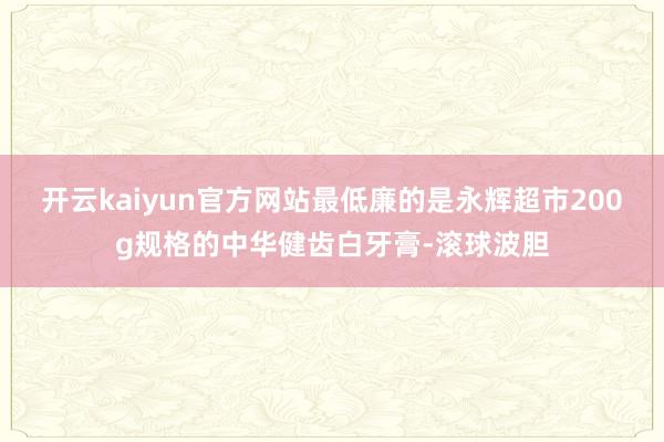 开云kaiyun官方网站最低廉的是永辉超市200g规格的中华健齿白牙膏-滚球波胆