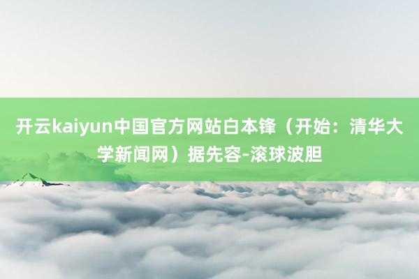 开云kaiyun中国官方网站白本锋（开始：清华大学新闻网）据先容-滚球波胆