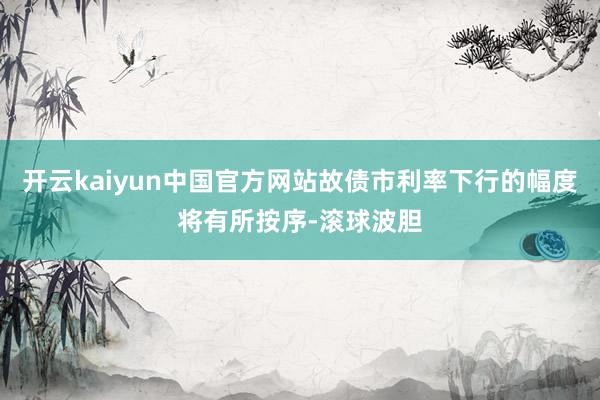 开云kaiyun中国官方网站故债市利率下行的幅度将有所按序-滚球波胆