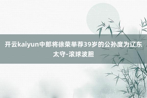 开云kaiyun中郎将徐荣举荐39岁的公孙度为辽东太守-滚球波胆