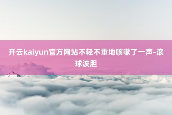 开云kaiyun官方网站不轻不重地咳嗽了一声-滚球波胆