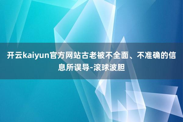 开云kaiyun官方网站古老被不全面、不准确的信息所误导-滚球波胆