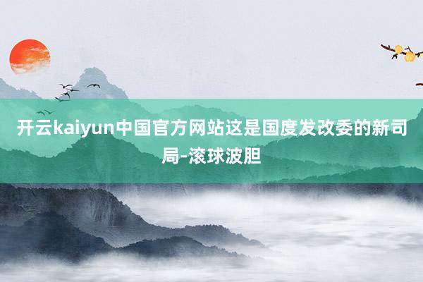 开云kaiyun中国官方网站这是国度发改委的新司局-滚球波胆