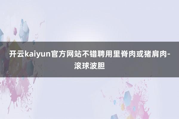 开云kaiyun官方网站不错聘用里脊肉或猪肩肉-滚球波胆