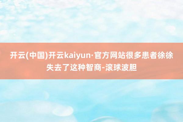 开云(中国)开云kaiyun·官方网站很多患者徐徐失去了这种智商-滚球波胆