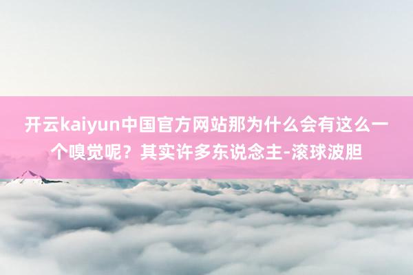 开云kaiyun中国官方网站那为什么会有这么一个嗅觉呢？其实许多东说念主-滚球波胆